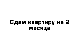 Сдам квартиру на 2 месяца